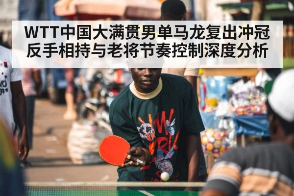 WTT中国大满贯男单马龙复出冲冠反手相持与老将节奏控制深度分析