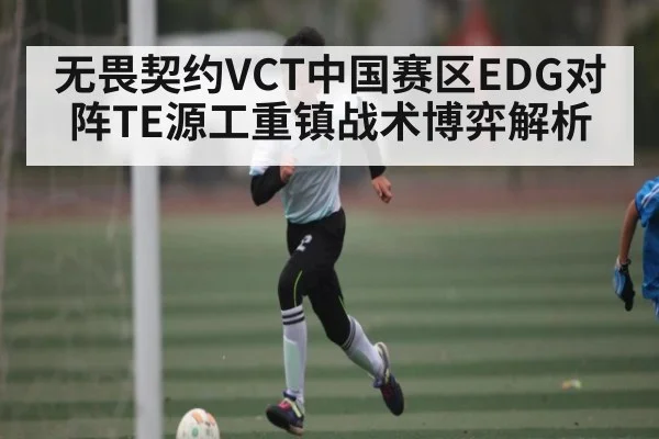 无畏契约VCT中国赛区EDG对阵TE源工重镇战术博弈解析